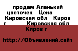 продам Аленький цветочек › Цена ­ 100 - Кировская обл., Киров г.  »    . Кировская обл.,Киров г.